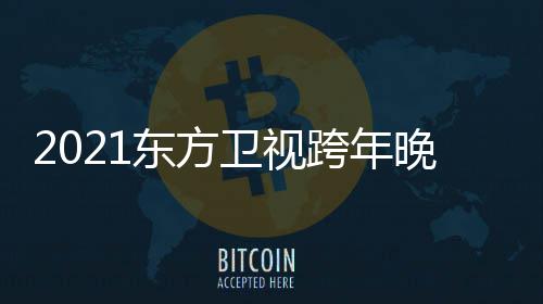 跨年阵容嘉宾东方 东卫视晚会年演明星名单视跨唱会方卫
